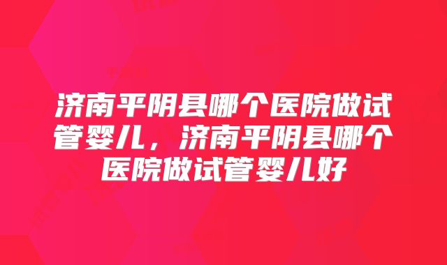 济南平阴县哪个医院做试管婴儿,济南平阴县哪个医院做试管婴儿好