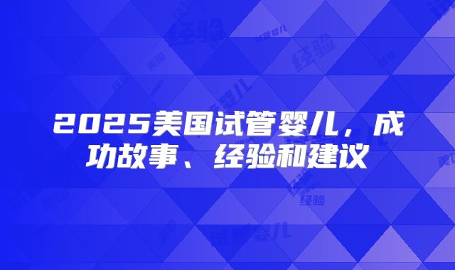 2025美国试管婴儿,成功故事、经验和建议