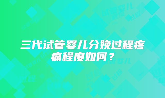 三代试管婴儿分娩过程疼痛程度如何？