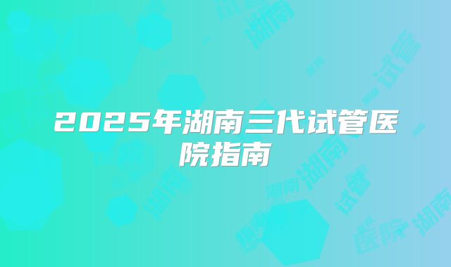 2025年湖南三代试管医院指南