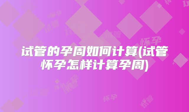 试管的孕周如何计算(试管怀孕怎样计算孕周)