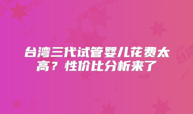 台湾三代试管婴儿花费太高？性价比分析来了