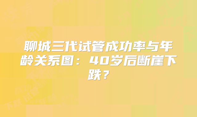 聊城三代试管成功率与年龄关系图：40岁后断崖下跌？