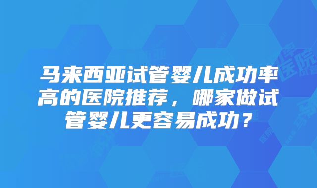 马来西亚试管婴儿成功率高的医院推荐,哪家做试管婴儿更容易成功?