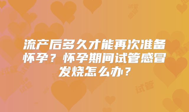 流产后多久才能再次准备怀孕?怀孕期间试管感冒发烧怎么办?