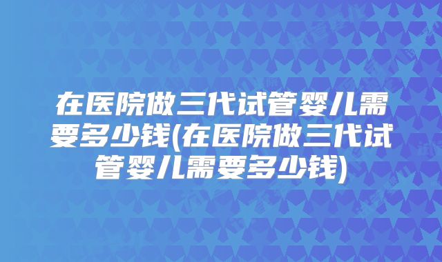 在医院做三代试管婴儿需要多少钱(在医院做三代试管婴儿需要多少钱)