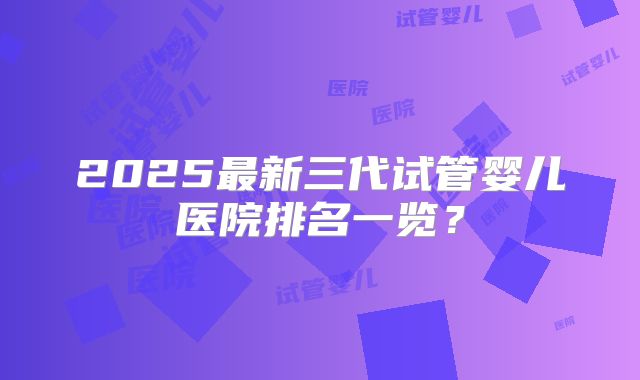 2025最新三代试管婴儿医院排名一览？