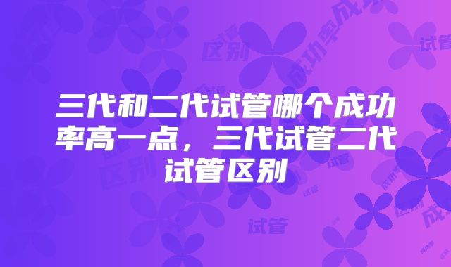 三代和二代试管哪个成功率高一点,三代试管二代试管区别