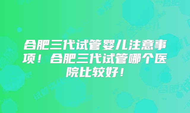 合肥三代试管婴儿注意事项!合肥三代试管哪个医院比较好!