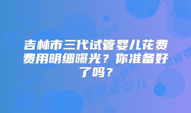 吉林市三代试管婴儿花费费用明细曝光？你准备好了吗？