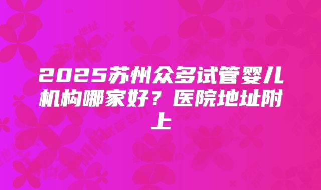 2025苏州众多试管婴儿机构哪家好？医院地址附上