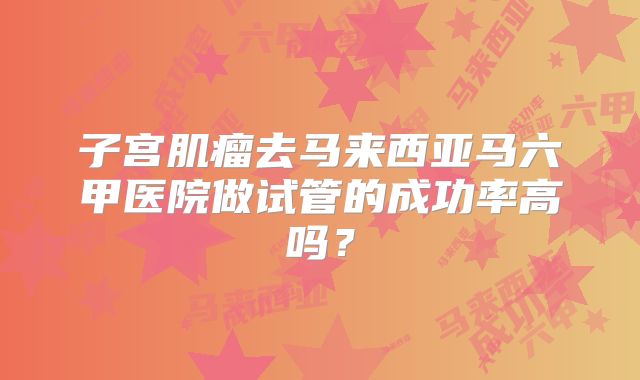 子宫肌瘤去马来西亚马六甲医院做试管的成功率高吗?