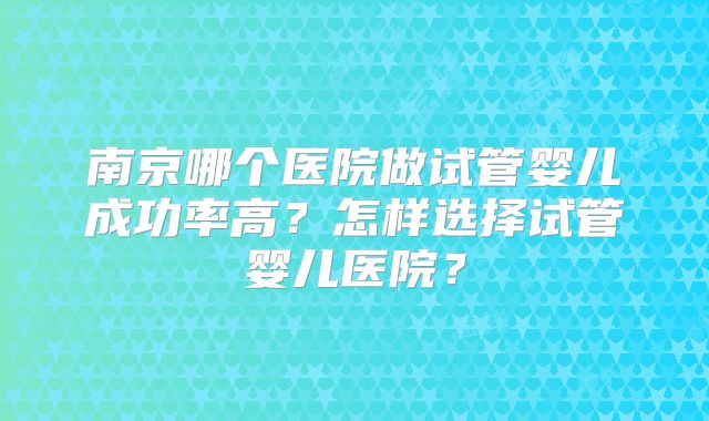 南京哪个医院做试管婴儿成功率高?怎样选择试管婴儿医院?