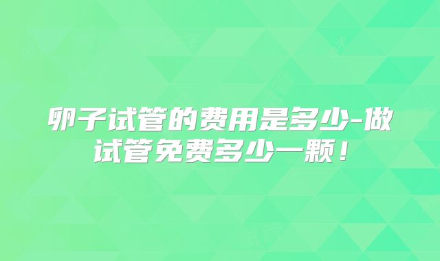 卵子试管的费用是多少-做试管免费多少一颗!