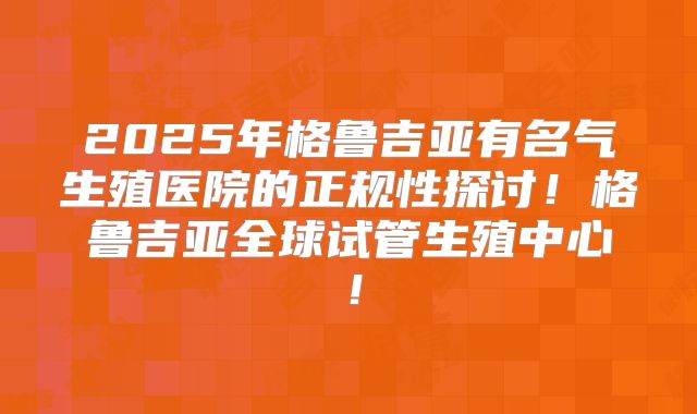 2025年格鲁吉亚有名气生殖医院的正规性探讨!格鲁吉亚全球试管生殖中心!