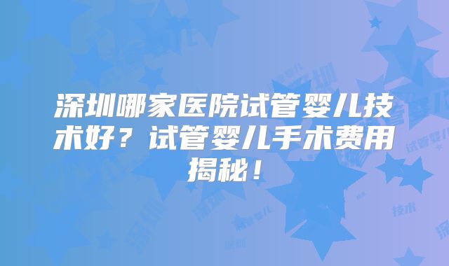 深圳哪家医院试管婴儿技术好?试管婴儿手术费用揭秘!