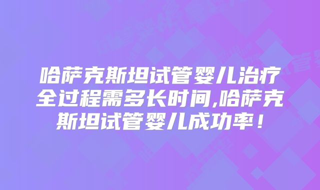 哈萨克斯坦试管婴儿治疗全过程需多长时间,哈萨克斯坦试管婴儿成功率！