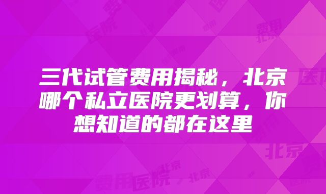 三代试管费用揭秘,北京哪个私立医院更划算,你想知道的都在这里