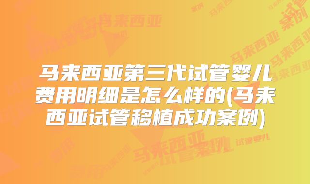 马来西亚第三代试管婴儿费用明细是怎么样的(马来西亚试管移植成功案例)