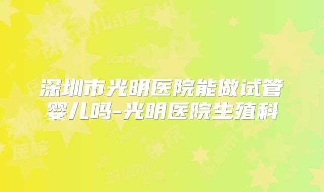 深圳市光明医院能做试管婴儿吗-光明医院生殖科