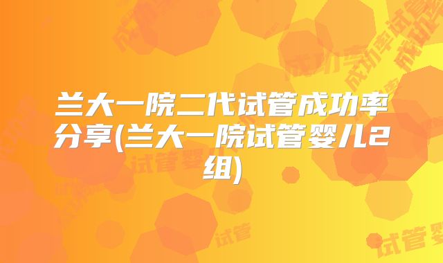兰大一院二代试管成功率分享(兰大一院试管婴儿2组)