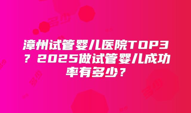 漳州试管婴儿医院TOP3?2025做试管婴儿成功率有多少?