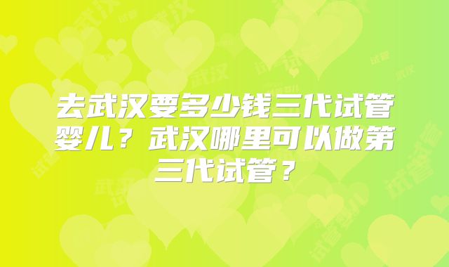 去武汉要多少钱三代试管婴儿?武汉哪里可以做第三代试管?