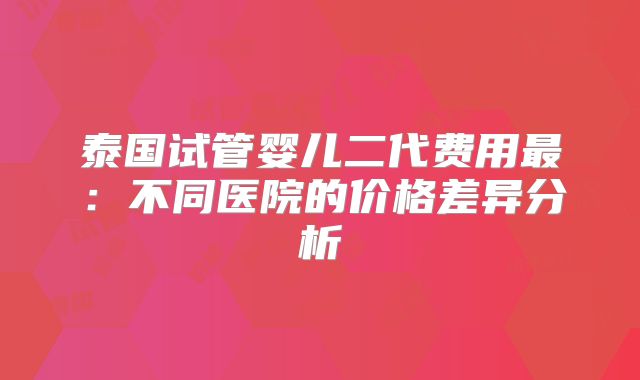 泰国试管婴儿二代费用最:不同医院的价格差异分析