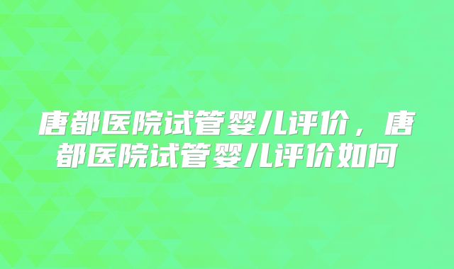 唐都医院试管婴儿评价,唐都医院试管婴儿评价如何
