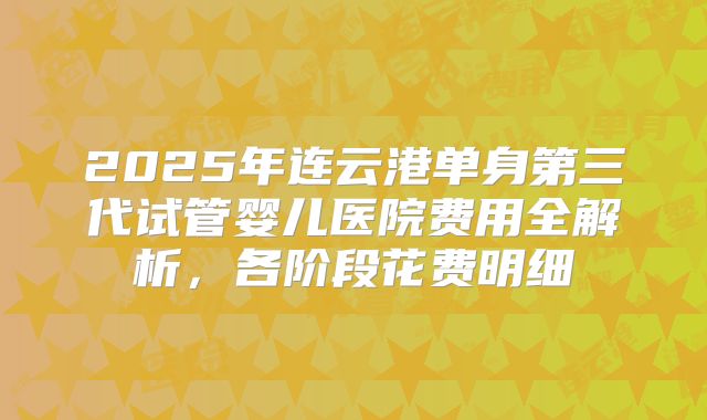 2025年连云港单身第三代试管婴儿医院费用全解析,各阶段花费明细