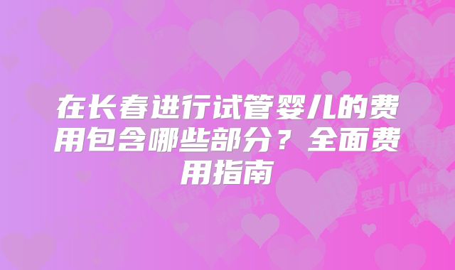 在长春进行试管婴儿的费用包含哪些部分?全面费用指南