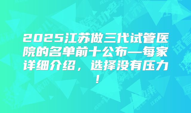 2025江苏做三代试管医院的名单前十公布—每家详细介绍，选择没有压力！