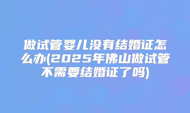 做试管婴儿没有结婚证怎么办(2025年佛山做试管不需要结婚证了吗)
