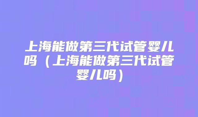 上海能做第三代试管婴儿吗(上海能做第三代试管婴儿吗)