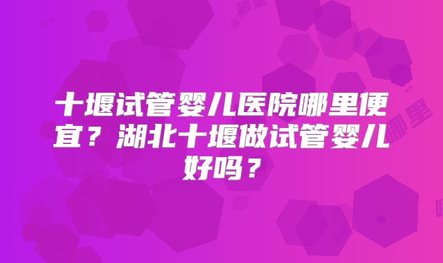 十堰试管婴儿医院哪里便宜？湖北十堰做试管婴儿好吗？