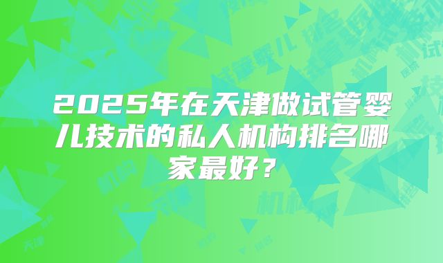 2025年在天津做试管婴儿技术的私人机构排名哪家最好?