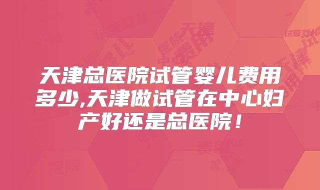 天津总医院试管婴儿费用多少,天津做试管在中心妇产好还是总医院!