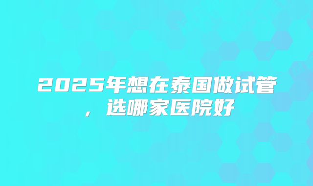 2025年想在泰国做试管,选哪家医院好