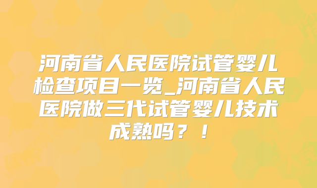河南省人民医院试管婴儿检查项目一览_河南省人民医院做三代试管婴儿技术成熟吗?!