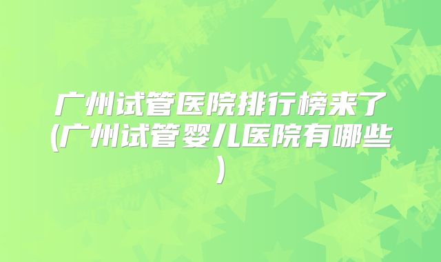 广州试管医院排行榜来了(广州试管婴儿医院有哪些)