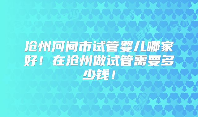 沧州河间市试管婴儿哪家好！在沧州做试管需要多少钱！