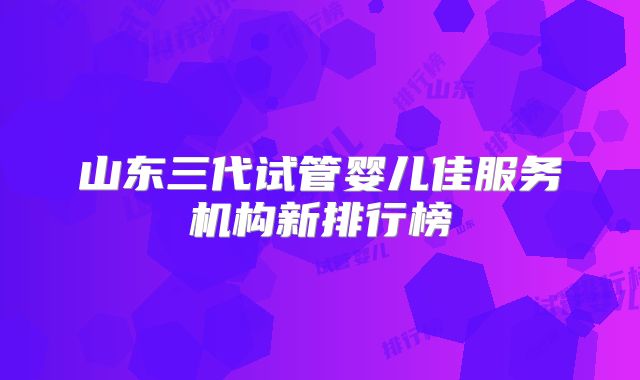 山东三代试管婴儿佳服务机构新排行榜