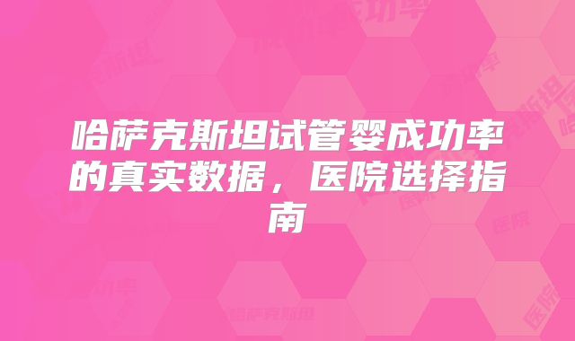 哈萨克斯坦试管婴成功率的真实数据，医院选择指南