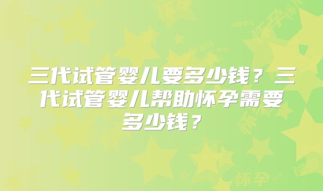 三代试管婴儿要多少钱?三代试管婴儿帮助怀孕需要多少钱?