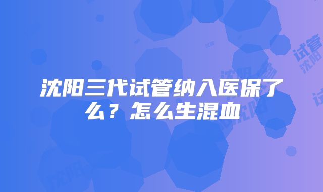 沈阳三代试管纳入医保了么？怎么生混血
