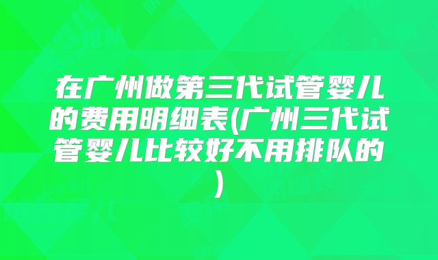 在广州做第三代试管婴儿的费用明细表(广州三代试管婴儿比较好不用排队的)