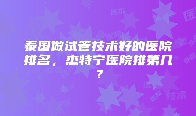 泰国做试管技术好的医院排名，杰特宁医院排第几？