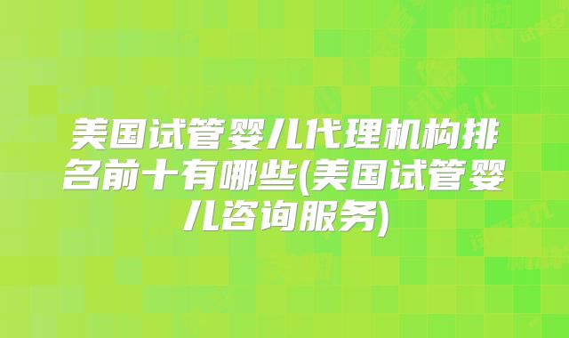 美国试管婴儿代理机构排名前十有哪些(美国试管婴儿咨询服务)