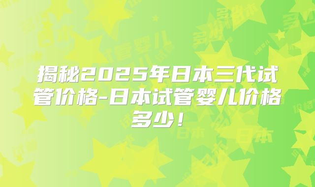 揭秘2025年日本三代试管价格-日本试管婴儿价格多少!