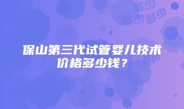 保山第三代试管婴儿技术价格多少钱?